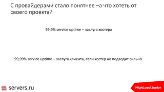 С провайдерами стало понятнее –а что хотеть от
своего проекта?
99,9% service uptime – заслуга хостера
99,99% service uptime – заслуга клиента, если хостер не подводит сильно.
 