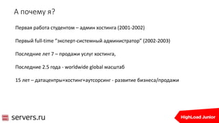 А почему я?
Первая работа студентом – админ хостинга (2001-2002)
Первый full-time ”эксперт-системный администратор” (2002-2003)
Последние лет 7 – продажи услуг хостинга,
Последние 2.5 года - worldwide global масштаб
15 лет – датацентры+хостинг+аутсорсинг - развитие бизнеса/продажи
 