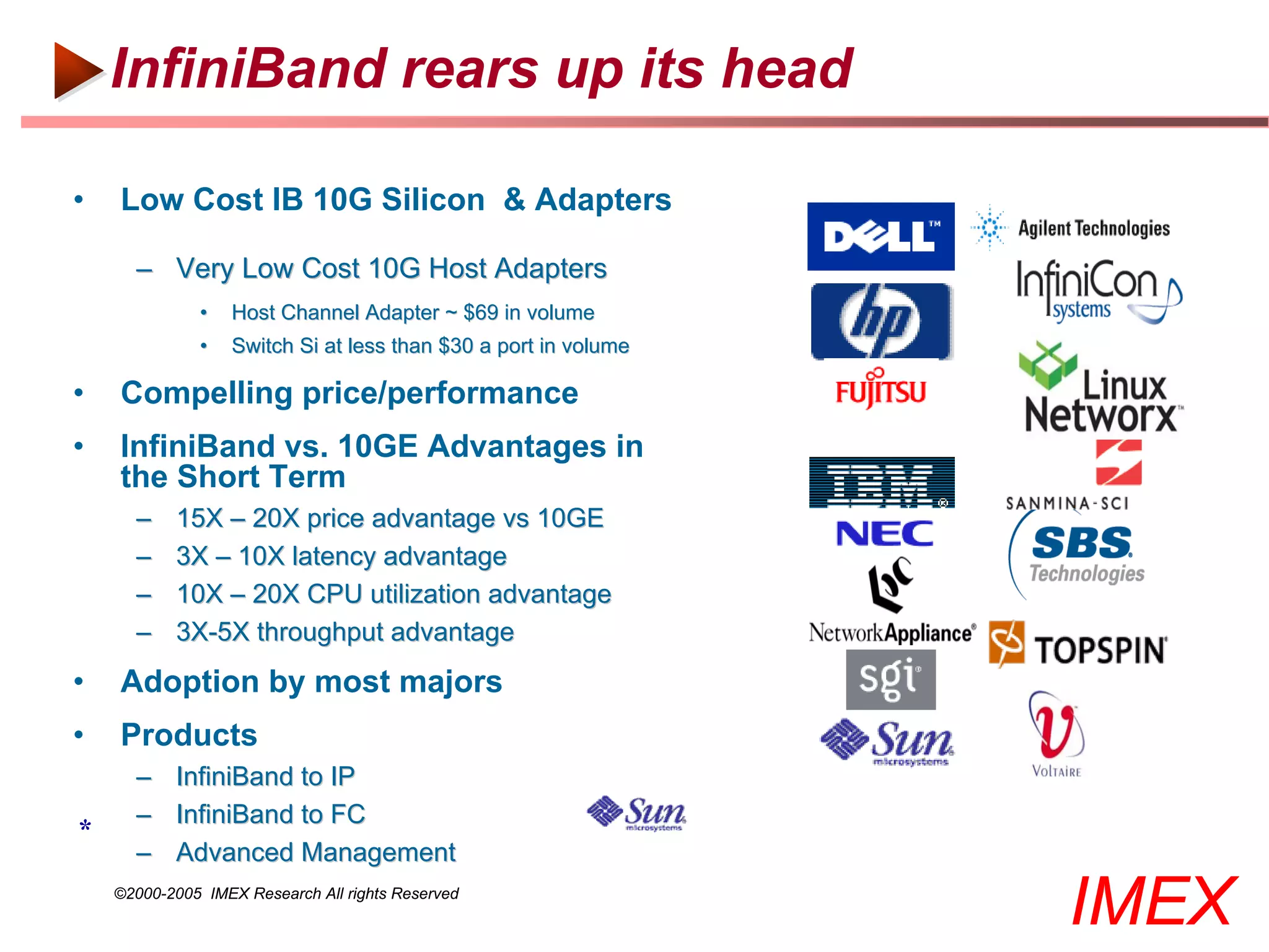 InfiniBand rears up its head

•   Low Cost IB 10G Silicon & Adapters

      – Very Low Cost 10G Host Adapters
              •    Host Channel Adapter ~ $69 in volume
              •    Switch Si at less than $30 a port in volume

•   Compelling price/performance
•   InfiniBand vs. 10GE Advantages in
    the Short Term
      –    15X – 20X price advantage vs 10GE
      –    3X – 10X latency advantage
      –    10X – 20X CPU utilization advantage
      –    3X-5X throughput advantage
•   Adoption by most majors
•   Products
      – InfiniBand to IP
      – InfiniBand to FC
*
      – Advanced Management
    ©2000-2005 IMEX Research All rights Reserved
                                                                 IMEX
 