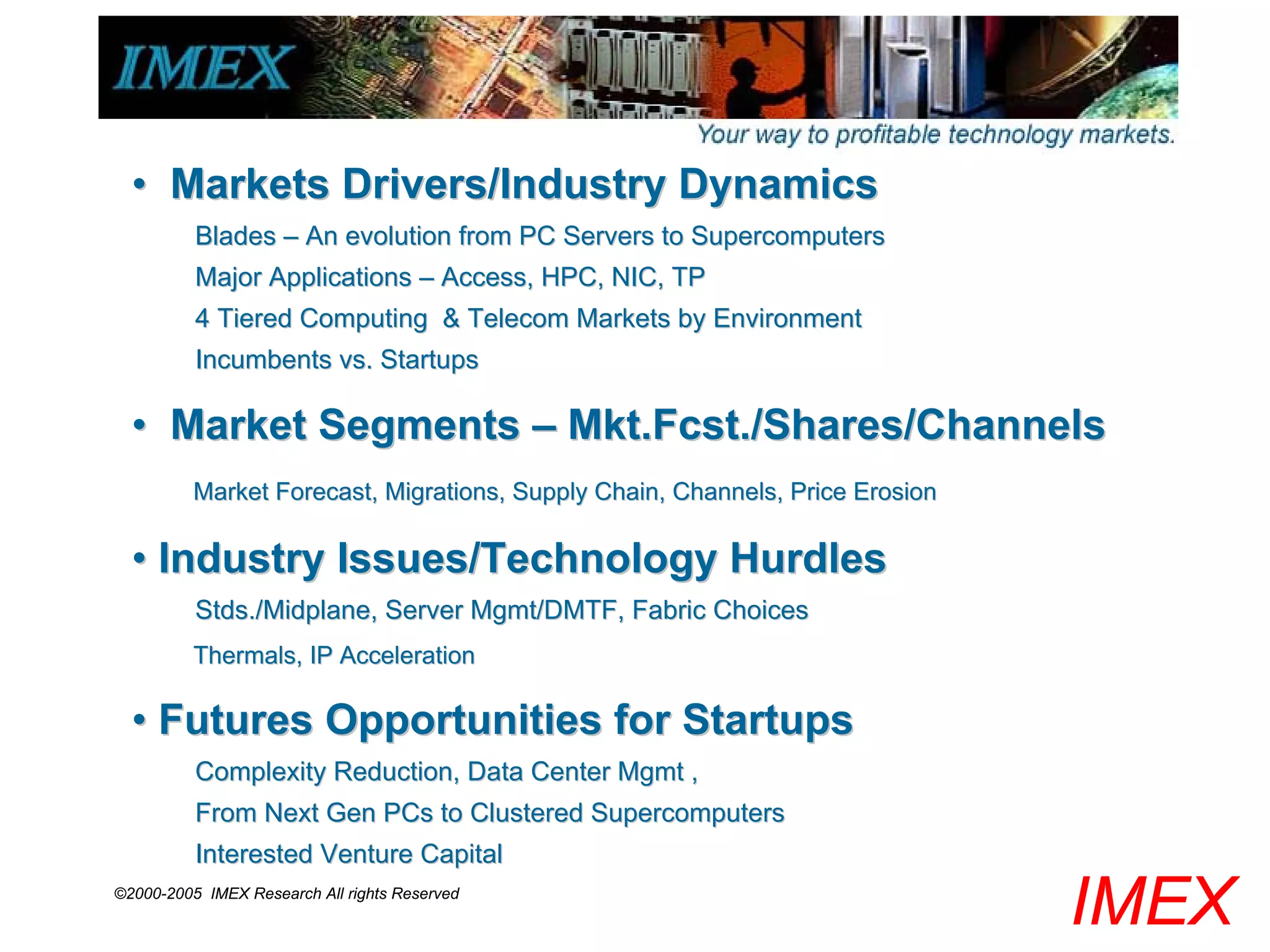 • Markets Drivers/Industry Dynamics
          Blades – An evolution from PC Servers to Supercomputers
          Major Applications – Access, HPC, NIC, TP
          4 Tiered Computing & Telecom Markets by Environment
          Incumbents vs. Startups

  • Market Segments – Mkt.Fcst./Shares/Channels
          Market Forecast, Migrations, Supply Chain, Channels, Price Erosion

  • Industry Issues/Technology Hurdles
          Stds./Midplane, Server Mgmt/DMTF, Fabric Choices
          Thermals, IP Acceleration

  • Futures Opportunities for Startups
          Complexity Reduction, Data Center Mgmt ,
          From Next Gen PCs to Clustered Supercomputers
          Interested Venture Capital
©2000-2005 IMEX Research All rights Reserved
                                                                               IMEX
 