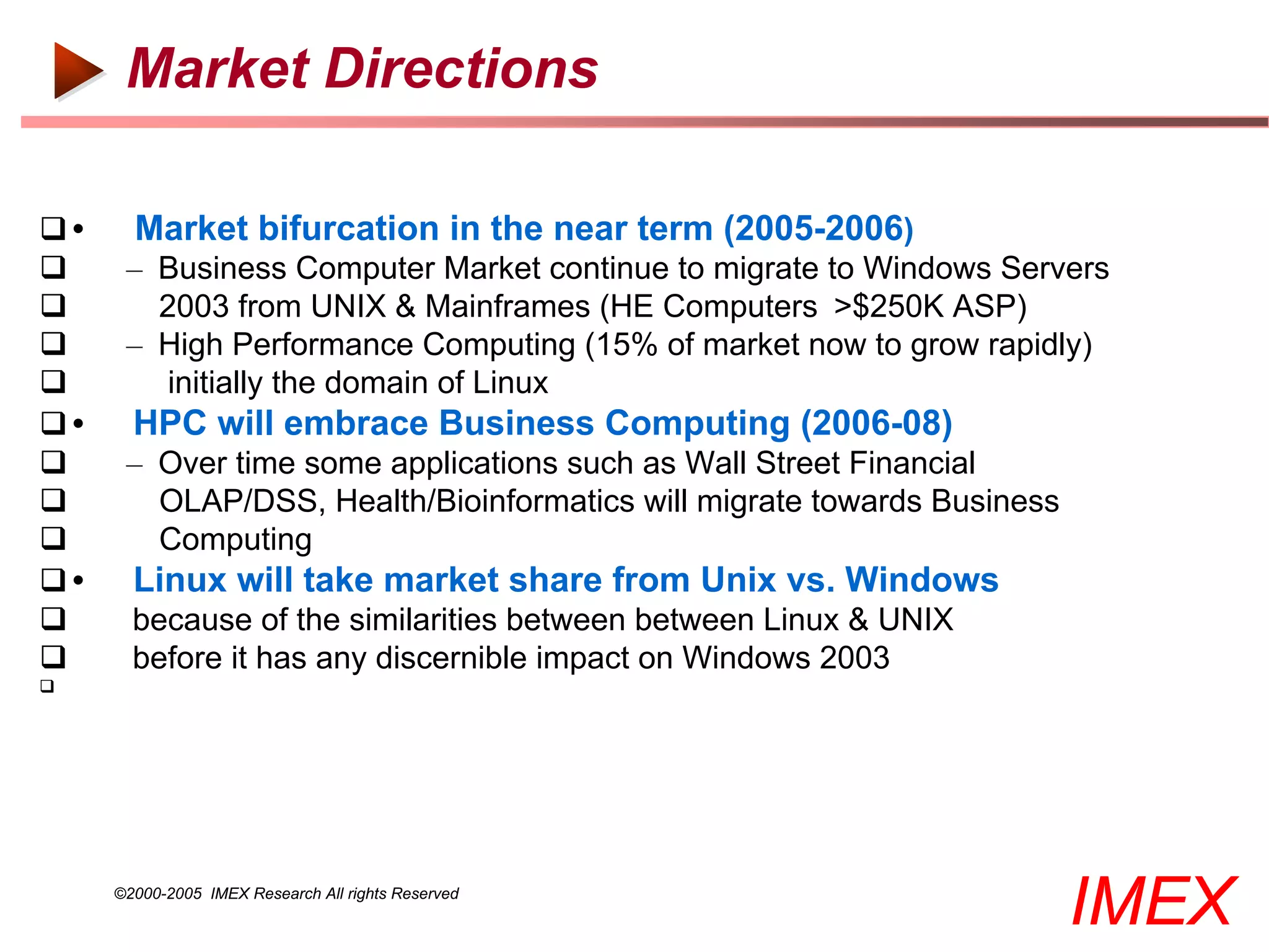 Market Directions

     Market bifurcation in the near term (2005-2006)
     – Business Computer Market continue to migrate to Windows Servers
       2003 from UNIX & Mainframes (HE Computers >$250K ASP)
     – High Performance Computing (15% of market now to grow rapidly)
        initially the domain of Linux
     HPC will embrace Business Computing (2006-08)
     – Over time some applications such as Wall Street Financial
       OLAP/DSS, Health/Bioinformatics will migrate towards Business
       Computing
     Linux will take market share from Unix vs. Windows
      because of the similarities between between Linux & UNIX
      before it has any discernible impact on Windows 2003





     ©2000-2005 IMEX Research All rights Reserved
                                                                        IMEX
 