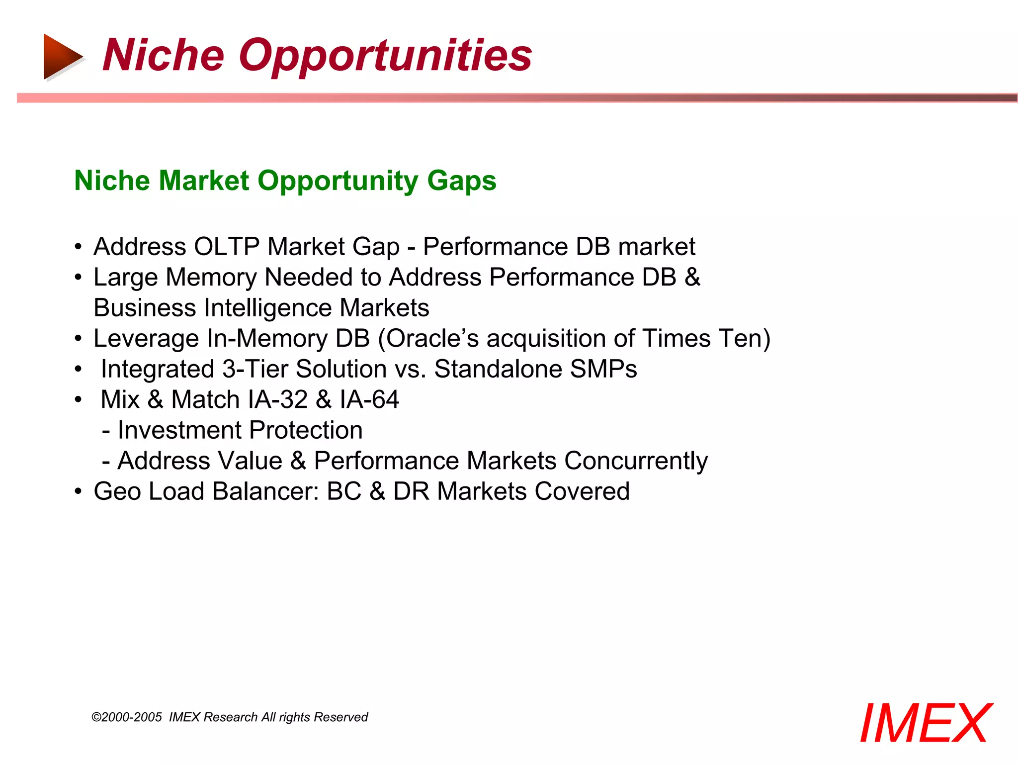 Niche Opportunities

Niche Market Opportunity Gaps

• Address OLTP Market Gap - Performance DB market
• Large Memory Needed to Address Performance DB &
  Business Intelligence Markets
• Leverage In-Memory DB (Oracle’s acquisition of Times Ten)
• Integrated 3-Tier Solution vs. Standalone SMPs
• Mix & Match IA-32 & IA-64
   - Investment Protection
   - Address Value & Performance Markets Concurrently
• Geo Load Balancer: BC & DR Markets Covered




 ©2000-2005 IMEX Research All rights Reserved
                                                              IMEX
 