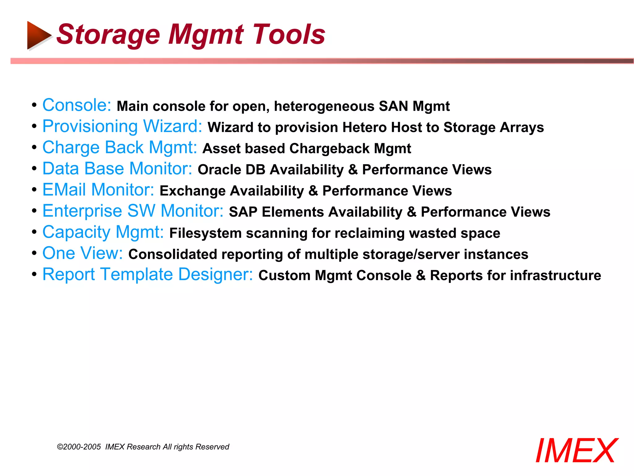 Storage Mgmt Tools

• Console: Main console for open, heterogeneous SAN Mgmt
• Provisioning Wizard: Wizard to provision Hetero Host to Storage Arrays
• Charge Back Mgmt: Asset based Chargeback Mgmt
• Data Base Monitor: Oracle DB Availability & Performance Views
• EMail Monitor: Exchange Availability & Performance Views
• Enterprise SW Monitor: SAP Elements Availability & Performance Views
• Capacity Mgmt: Filesystem scanning for reclaiming wasted space
• One View: Consolidated reporting of multiple storage/server instances
• Report Template Designer: Custom Mgmt Console & Reports for infrastructure




   ©2000-2005 IMEX Research All rights Reserved
                                                                   IMEX
 