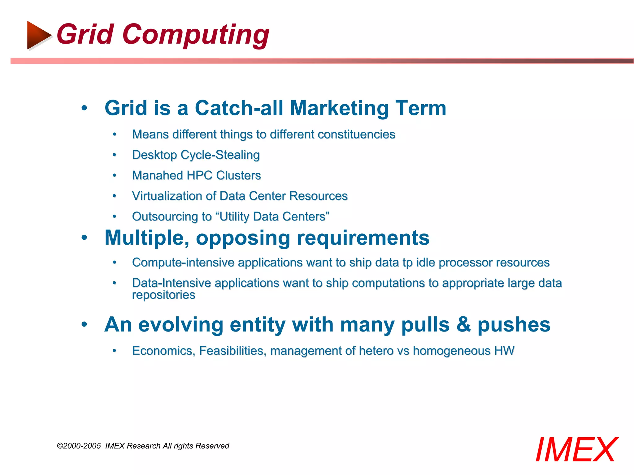 Grid Computing

      • Grid is a Catch-all Marketing Term
              •    Means different things to different constituencies
              •    Desktop Cycle-Stealing
              •    Manahed HPC Clusters
              •    Virtualization of Data Center Resources
              •    Outsourcing to “Utility Data Centers”
      • Multiple, opposing requirements
              •    Compute-intensive applications want to ship data tp idle processor resources
              •    Data-Intensive applications want to ship computations to appropriate large data
                   repositories

      • An evolving entity with many pulls & pushes
              •    Economics, Feasibilities, management of hetero vs homogeneous HW




©2000-2005 IMEX Research All rights Reserved
                                                                                            IMEX
 