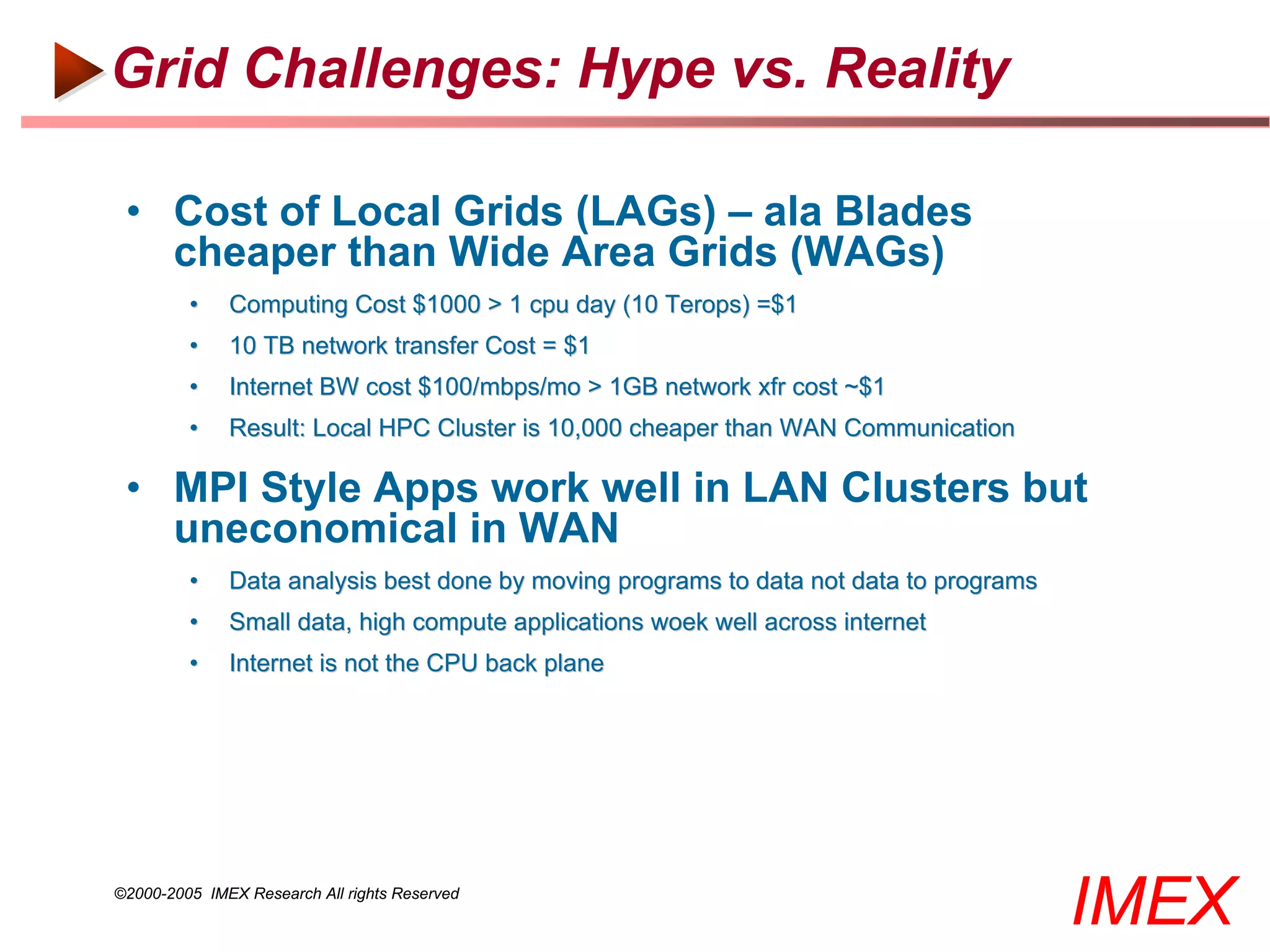 Grid Challenges: Hype vs. Reality

 • Cost of Local Grids (LAGs) – ala Blades
   cheaper than Wide Area Grids (WAGs)
         •    Computing Cost $1000 > 1 cpu day (10 Terops) =$1
         •    10 TB network transfer Cost = $1
         •    Internet BW cost $100/mbps/mo > 1GB network xfr cost ~$1
         •    Result: Local HPC Cluster is 10,000 cheaper than WAN Communication

 • MPI Style Apps work well in LAN Clusters but
   uneconomical in WAN
         •    Data analysis best done by moving programs to data not data to programs
         •    Small data, high compute applications woek well across internet
         •    Internet is not the CPU back plane




©2000-2005 IMEX Research All rights Reserved
                                                                                        IMEX
 