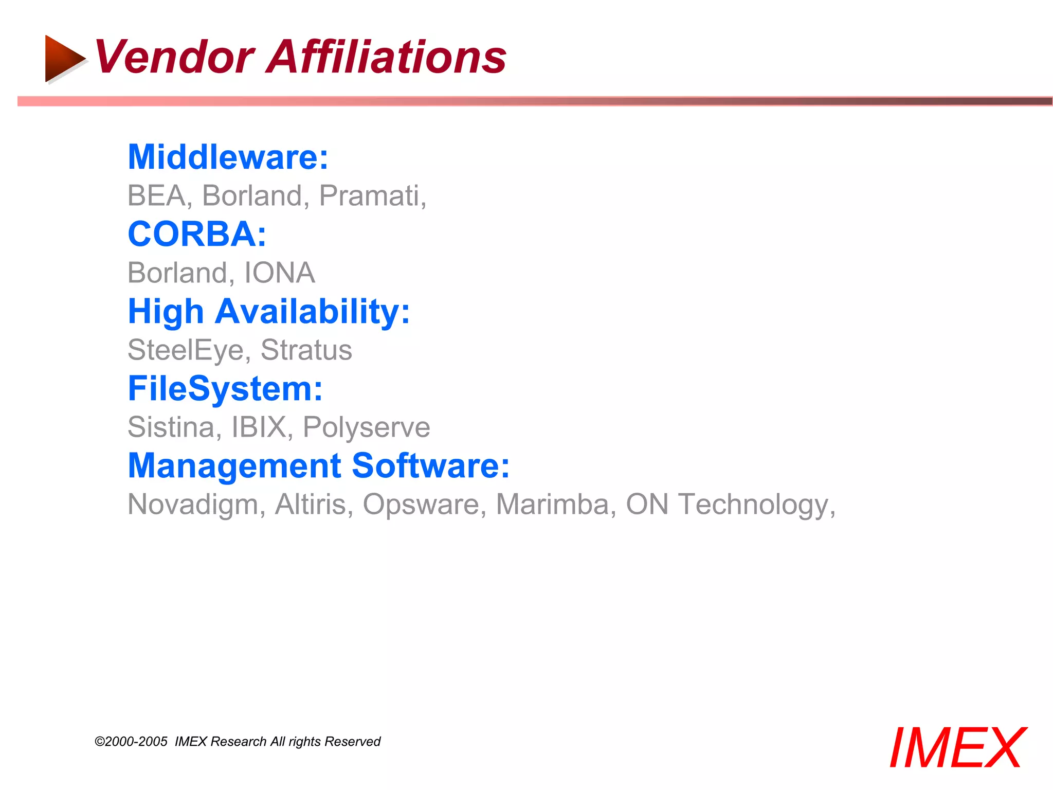 Vendor Affiliations

     Middleware:
     BEA, Borland, Pramati,
     CORBA:
     Borland, IONA
     High Availability:
     SteelEye, Stratus
     FileSystem:
     Sistina, IBIX, Polyserve
     Management Software:
     Novadigm, Altiris, Opsware, Marimba, ON Technology,




©2000-2005 IMEX Research All rights Reserved
                                                           IMEX
 
