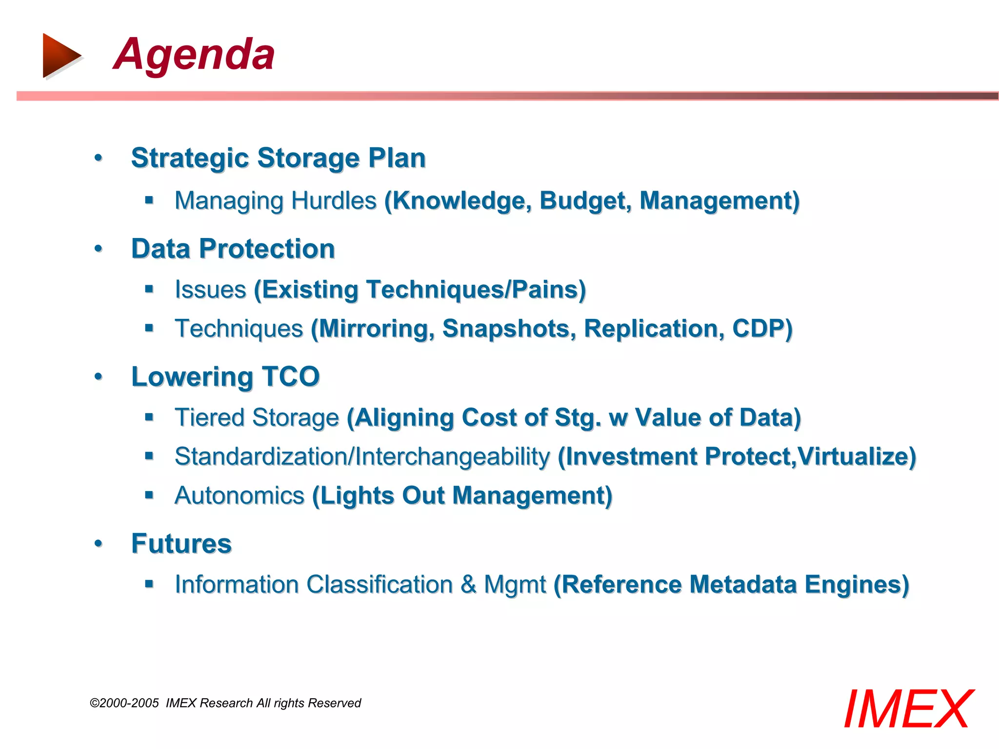 Agenda

• Strategic Storage Plan
         Managing Hurdles (Knowledge, Budget, Management)
• Data Protection
         Issues (Existing Techniques/Pains)
         Techniques (Mirroring, Snapshots, Replication, CDP)
• Lowering TCO
         Tiered Storage (Aligning Cost of Stg. w Value of Data)
         Standardization/Interchangeability (Investment Protect,Virtualize)
         Autonomics (Lights Out Management)
• Futures
         Information Classification & Mgmt (Reference Metadata Engines)



©2000-2005 IMEX Research All rights Reserved
                                                                     IMEX
 