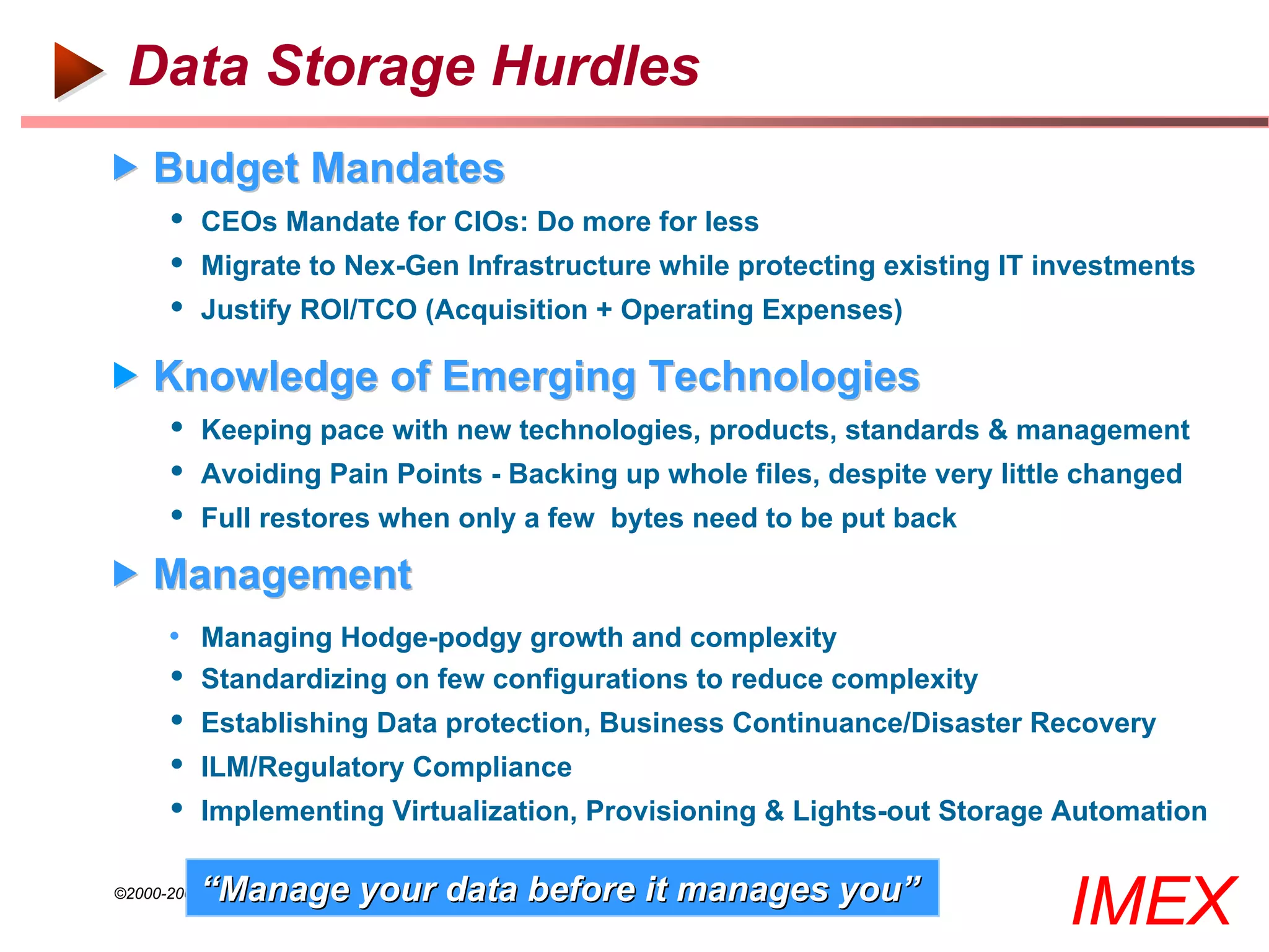 Data Storage Hurdles
 Budget Mandates
        CEOs Mandate for CIOs: Do more for less
        Migrate to Nex-Gen Infrastructure while protecting existing IT investments
        Justify ROI/TCO (Acquisition + Operating Expenses)

 Knowledge of Emerging Technologies
        Keeping pace with new technologies, products, standards & management
        Avoiding Pain Points - Backing up whole files, despite very little changed
        Full restores when only a few bytes need to be put back
 Management
       • Managing Hodge-podgy growth and complexity
          Standardizing on few configurations to reduce complexity
          Establishing Data protection, Business Continuance/Disaster Recovery
          ILM/Regulatory Compliance
          Implementing Virtualization, Provisioning & Lights-out Storage Automation

           “Manage your data before it manages you”
©2000-2005 IMEX Research All rights Reserved
                                                                         IMEX
 