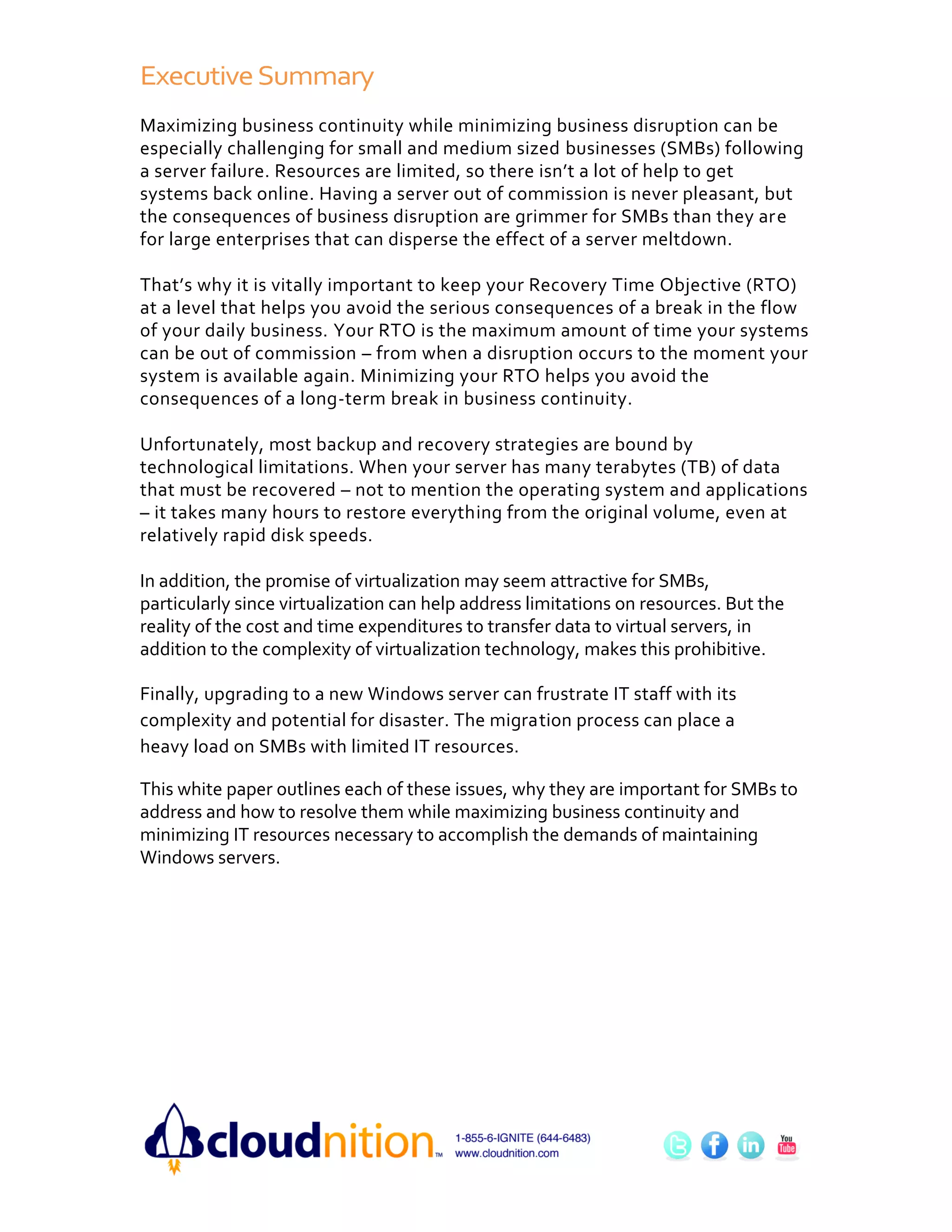 Executive Summary
Maximizing business continuity while minimizing business disruption can be
especially challenging for small and medium sized businesses (SMBs) following
a server failure. Resources are limited, so there isn’t a lot of help to get
systems back online. Having a server out of commission is never pleasant, but
the consequences of business disruption are grimmer for SMBs than they are
for large enterprises that can disperse the effect of a server meltdown.

That’s why it is vitally important to keep your Recovery Time Objective (RTO)
at a level that helps you avoid the serious consequences of a break in the flow
of your daily business. Your RTO is the maximum amount of time your systems
can be out of commission – from when a disruption occurs to the moment your
system is available again. Minimizing your RTO helps you avoid the
consequences of a long-term break in business continuity.

Unfortunately, most backup and recovery strategies are bound by
technological limitations. When your server has many terabytes (TB) of data
that must be recovered – not to mention the operating system and applications
– it takes many hours to restore everything from the original volume, even at
relatively rapid disk speeds.

In addition, the promise of virtualization may seem attractive for SMBs,
particularly since virtualization can help address limitations on resources. But the
reality of the cost and time expenditures to transfer data to virtual servers, in
addition to the complexity of virtualization technology, makes this prohibitive.

Finally, upgrading to a new Windows server can frustrate IT staff with its
complexity and potential for disaster. The migration process can place a
heavy load on SMBs with limited IT resources.

This white paper outlines each of these issues, why they are important for SMBs to
address and how to resolve them while maximizing business continuity and
minimizing IT resources necessary to accomplish the demands of maintaining
Windows servers.
 