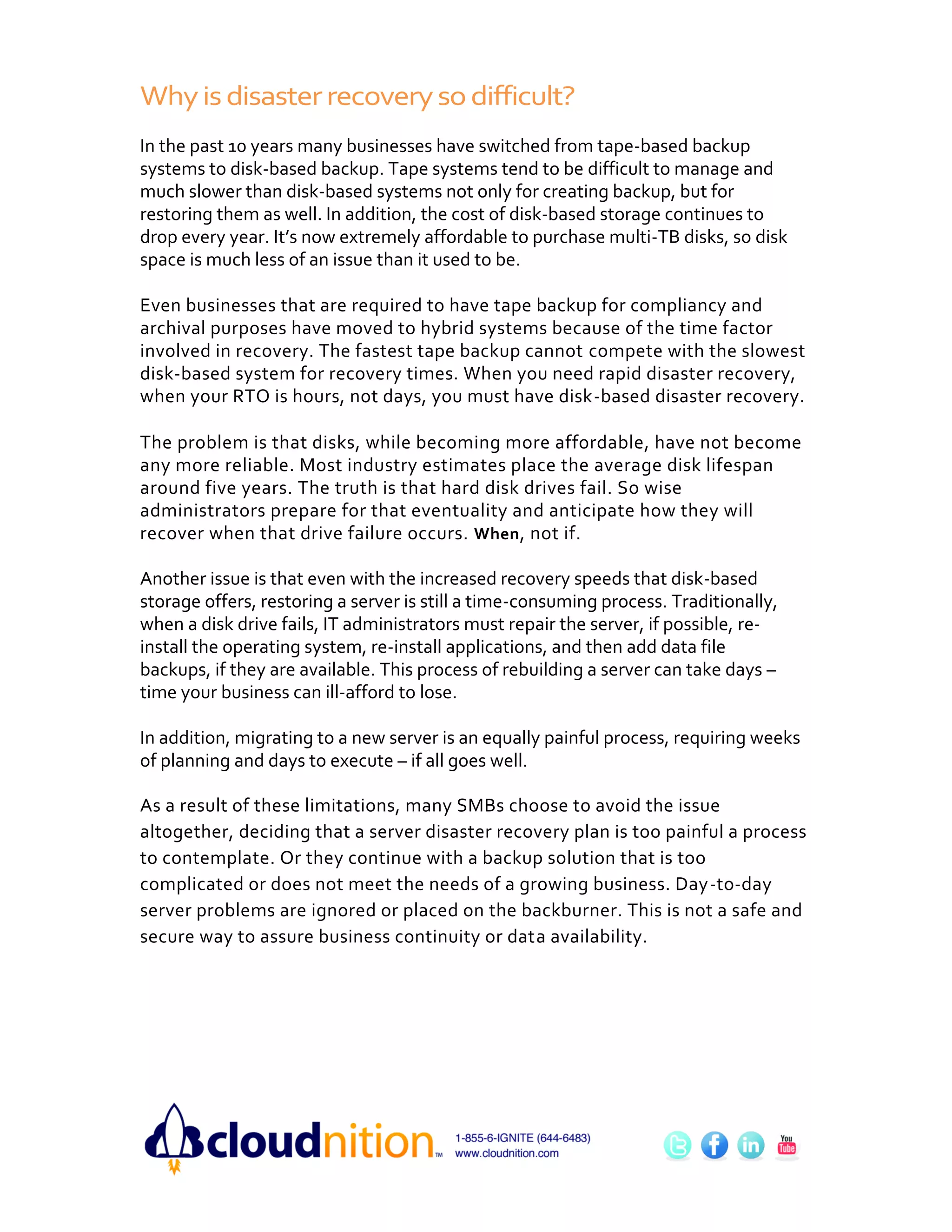 Why is disaster recovery so difficult?
In the past 10 years many businesses have switched from tape-based backup
systems to disk-based backup. Tape systems tend to be difficult to manage and
much slower than disk-based systems not only for creating backup, but for
restoring them as well. In addition, the cost of disk-based storage continues to
drop every year. It’s now extremely affordable to purchase multi-TB disks, so disk
space is much less of an issue than it used to be.

Even businesses that are required to have tape backup for compliancy and
archival purposes have moved to hybrid systems because of the time factor
involved in recovery. The fastest tape backup cannot compete with the slowest
disk-based system for recovery times. When you need rapid disaster recovery,
when your RTO is hours, not days, you must have disk-based disaster recovery.

The problem is that disks, while becoming more affordable, have not become
any more reliable. Most industry estimates place the average disk lifespan
around five years. The truth is that hard disk drives fail. So wise
administrators prepare for that eventuality and anticipate how they will
recover when that drive failure occurs. When , not if.

Another issue is that even with the increased recovery speeds that disk-based
storage offers, restoring a server is still a time-consuming process. Traditionally,
when a disk drive fails, IT administrators must repair the server, if possible, re-
install the operating system, re-install applications, and then add data file
backups, if they are available. This process of rebuilding a server can take days –
time your business can ill-afford to lose.

In addition, migrating to a new server is an equally painful process, requiring weeks
of planning and days to execute – if all goes well.

As a result of these limitations, many SMBs choose to avoid the issue
altogether, deciding that a server disaster recovery plan is too painful a process
to contemplate. Or they continue with a backup solution that is too
complicated or does not meet the needs of a growing business. Day-to-day
server problems are ignored or placed on the backburner. This is not a safe and
secure way to assure business continuity or data availability.
 