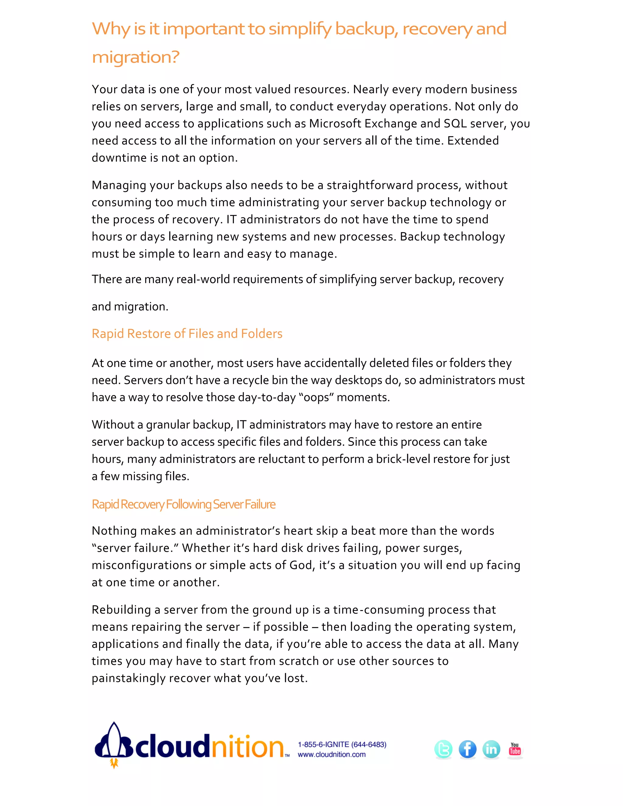 Why is it important to simplify backup, recovery and
migration?
Your data is one of your most valued resources. Nearly every modern business
relies on servers, large and small, to conduct everyday operations. Not only do
you need access to applications such as Microsoft Exchange and SQL server, you
need access to all the information on your servers all of the time. Extended
downtime is not an option.

Managing your backups also needs to be a straightforward process, without
consuming too much time administrating your server backup technology or
the process of recovery. IT administrators do not have the time to spend
hours or days learning new systems and new processes. Backup technology
must be simple to learn and easy to manage.

There are many real-world requirements of simplifying server backup, recovery

and migration.

Rapid Restore of Files and Folders

At one time or another, most users have accidentally deleted files or folders they
need. Servers don’t have a recycle bin the way desktops do, so administrators must
have a way to resolve those day-to-day “oops” moments.

Without a granular backup, IT administrators may have to restore an entire
server backup to access specific files and folders. Since this process can take
hours, many administrators are reluctant to perform a brick-level restore for just
a few missing files.

Rapid Recovery Following Server Failure
Nothing makes an administrator’s heart skip a beat more than the words
“server failure.” Whether it’s hard disk drives failing, power surges,
misconfigurations or simple acts of God, it’s a situation you will end up facing
at one time or another.

Rebuilding a server from the ground up is a time-consuming process that
means repairing the server – if possible – then loading the operating system,
applications and finally the data, if you’re able to access the data at all. Many
times you may have to start from scratch or use other sources to
painstakingly recover what you’ve lost.
 
