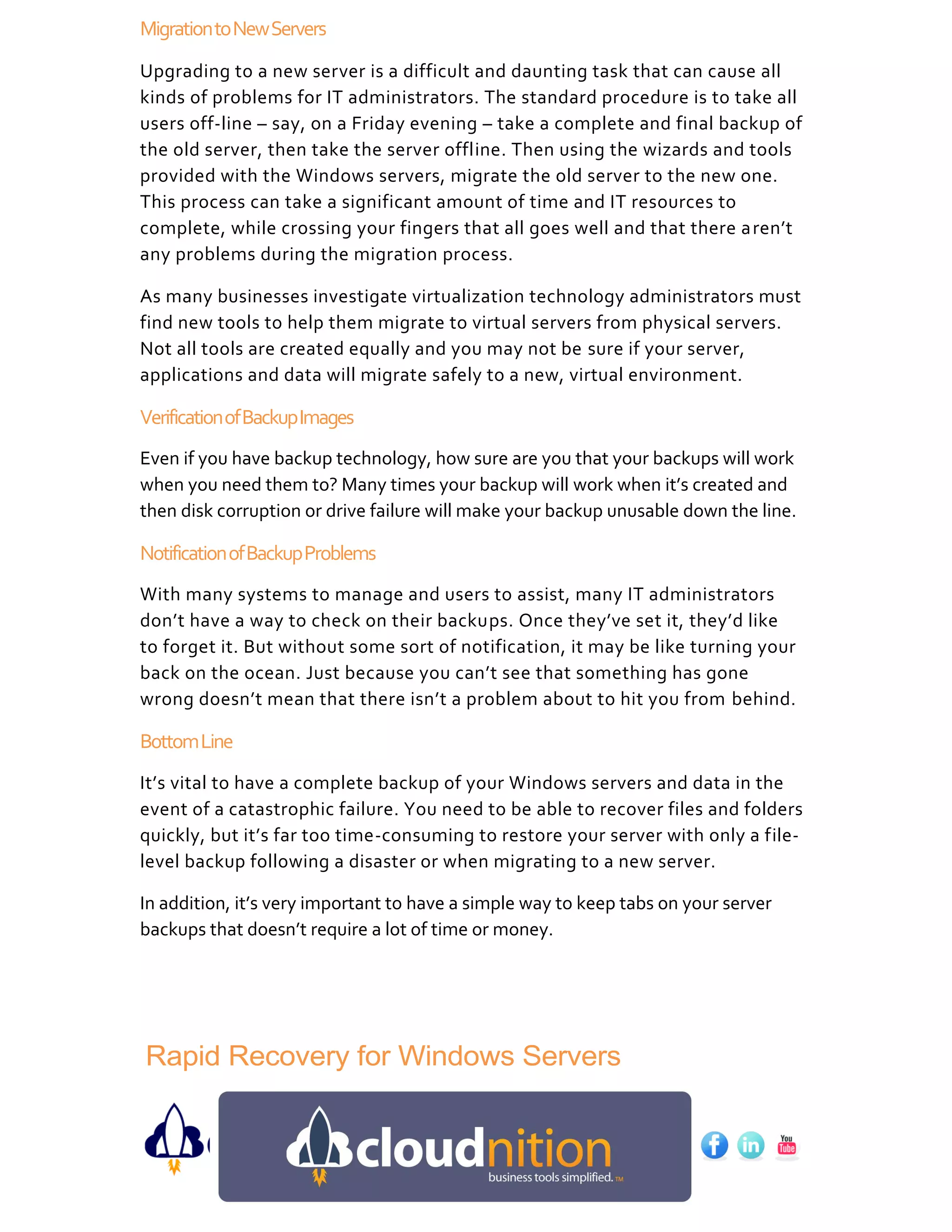 Migration to New Servers
Upgrading to a new server is a difficult and daunting task that can cause all
kinds of problems for IT administrators. The standard procedure is to take all
users off-line – say, on a Friday evening – take a complete and final backup of
the old server, then take the server offline. Then using the wizards and tools
provided with the Windows servers, migrate the old server to the new one.
This process can take a significant amount of time and IT resources to
complete, while crossing your fingers that all goes well and that there a ren’t
any problems during the migration process.

As many businesses investigate virtualization technology administrators must
find new tools to help them migrate to virtual servers from physical servers.
Not all tools are created equally and you may not be sure if your server,
applications and data will migrate safely to a new, virtual environment.

Verification of Backup Images
Even if you have backup technology, how sure are you that your backups will work
when you need them to? Many times your backup will work when it’s created and
then disk corruption or drive failure will make your backup unusable down the line.

Notification of Backup Problems
With many systems to manage and users to assist, many IT administrators
don’t have a way to check on their backups. Once they’ve set it, they’d like
to forget it. But without some sort of notification, it may be like turning your
back on the ocean. Just because you can’t see that something has gone
wrong doesn’t mean that there isn’t a problem about to hit you from behind.

Bottom Line
It’s vital to have a complete backup of your Windows servers and data in the
event of a catastrophic failure. You need to be able to recover files and folders
quickly, but it’s far too time-consuming to restore your server with only a file-
level backup following a disaster or when migrating to a new server.

In addition, it’s very important to have a simple way to keep tabs on your server
backups that doesn’t require a lot of time or money.




Rapid Recovery for Windows Servers
 