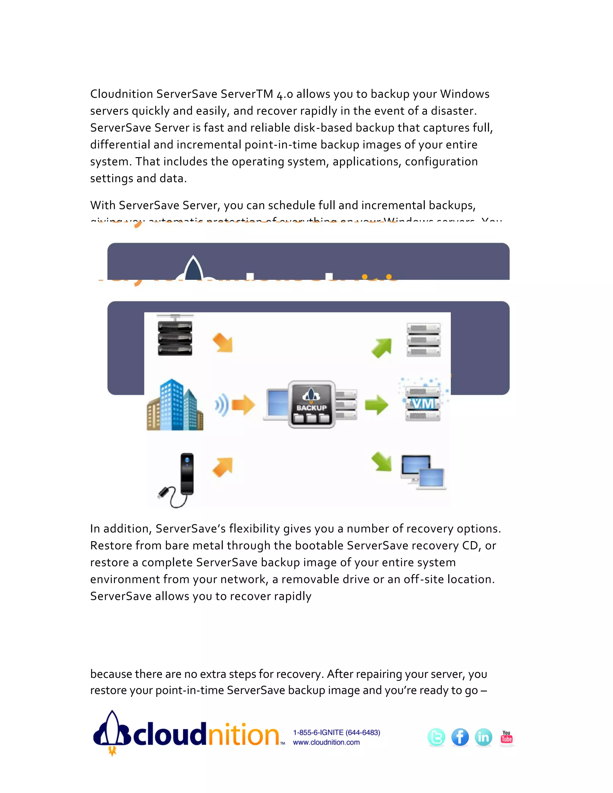 Cloudnition ServerSave ServerTM 4.0 allows you to backup your Windows
servers quickly and easily, and recover rapidly in the event of a disaster.
ServerSave Server is fast and reliable disk-based backup that captures full,
differential and incremental point-in-time backup images of your entire
system. That includes the operating system, applications, configuration
settings and data.

With ServerSave Server, you can schedule full and incremental backups,
giving you automatic protection of everything on your Windows servers. You
can schedule automatic backups as often as every 15 minutes, even backing
up applications such as SQL or Exchange. ServerSave’s point-in-time backup
image technology runs in the background without impacting everyday
business or throughput speeds.




In addition, ServerSave’s flexibility gives you a number of recovery options.
Restore from bare metal through the bootable ServerSave recovery CD, or
restore a complete ServerSave backup image of your entire system
environment from your network, a removable drive or an off-site location.
ServerSave allows you to recover rapidly




because there are no extra steps for recovery. After repairing your server, you
restore your point-in-time ServerSave backup image and you’re ready to go –
 