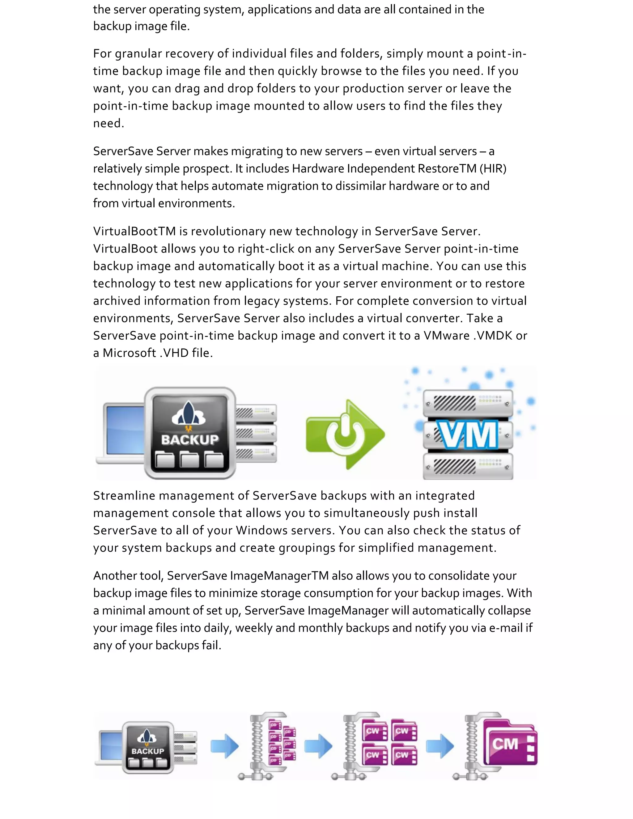 the server operating system, applications and data are all contained in the
backup image file.

For granular recovery of individual files and folders, simply mount a point-in-
time backup image file and then quickly browse to the files you need. If you
want, you can drag and drop folders to your production server or leave the
point-in-time backup image mounted to allow users to find the files they
need.

ServerSave Server makes migrating to new servers – even virtual servers – a
relatively simple prospect. It includes Hardware Independent RestoreTM (HIR)
technology that helps automate migration to dissimilar hardware or to and
from virtual environments.

VirtualBootTM is revolutionary new technology in ServerSave Server.
VirtualBoot allows you to right-click on any ServerSave Server point-in-time
backup image and automatically boot it as a virtual machine. You can use this
technology to test new applications for your server environment or to restore
archived information from legacy systems. For complete conversion to virtual
environments, ServerSave Server also includes a virtual converter. Take a
ServerSave point-in-time backup image and convert it to a VMware .VMDK or
a Microsoft .VHD file.




Streamline management of ServerSave backups with an integrated
management console that allows you to simultaneously push install
ServerSave to all of your Windows servers. You can also check the status of
your system backups and create groupings for simplified management.

Another tool, ServerSave ImageManagerTM also allows you to consolidate your
backup image files to minimize storage consumption for your backup images. With
a minimal amount of set up, ServerSave ImageManager will automatically collapse
your image files into daily, weekly and monthly backups and notify you via e-mail if
any of your backups fail.
 