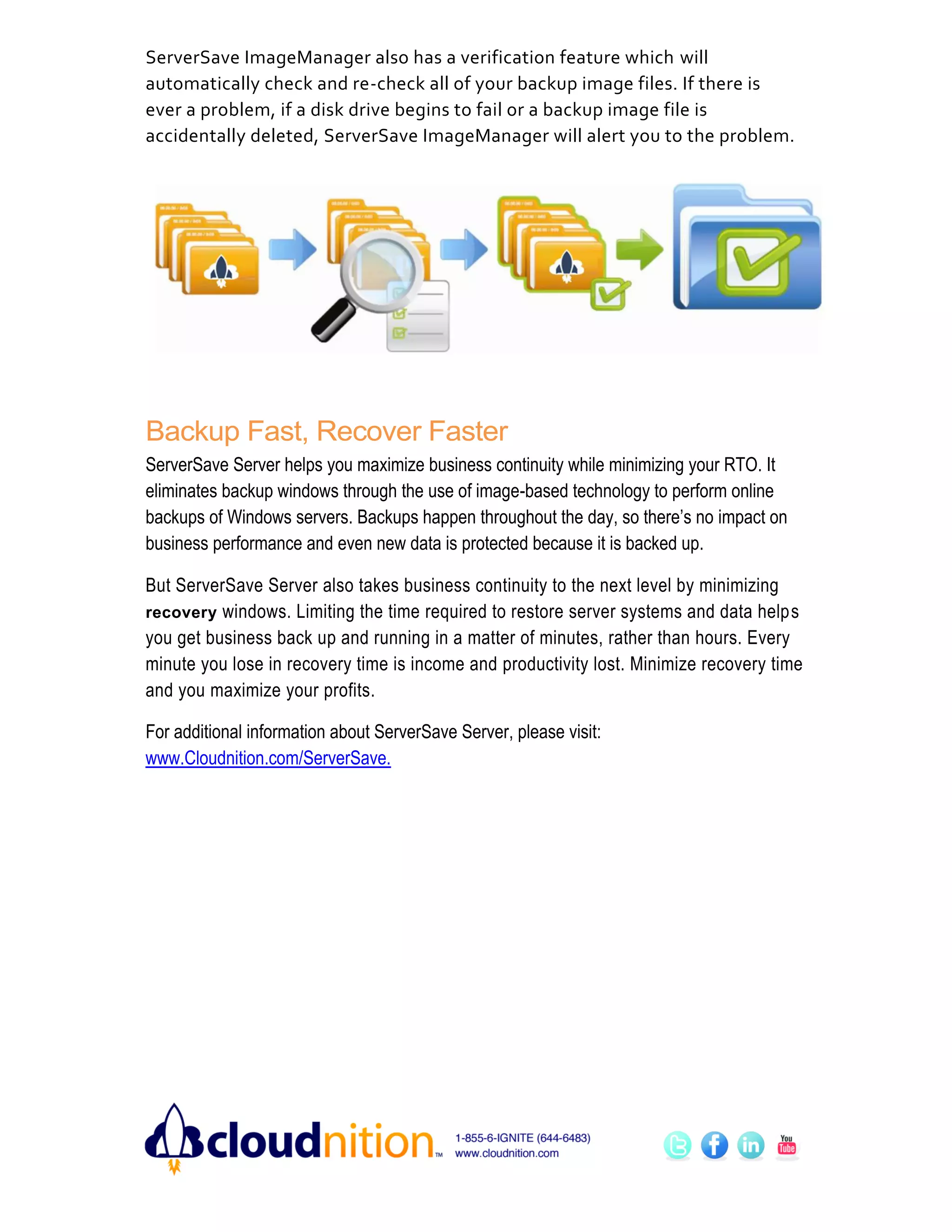 ServerSave ImageManager also has a verification feature which will
automatically check and re-check all of your backup image files. If there is
ever a problem, if a disk drive begins to fail or a backup image file is
accidentally deleted, ServerSave ImageManager will alert you to the problem.




Backup Fast, Recover Faster
ServerSave Server helps you maximize business continuity while minimizing your RTO. It
eliminates backup windows through the use of image-based technology to perform online
backups of Windows servers. Backups happen throughout the day, so there’s no impact on
business performance and even new data is protected because it is backed up.

But ServerSave Server also takes business continuity to the next level by minimizing
recovery windows. Limiting the time required to restore server systems and data helps
you get business back up and running in a matter of minutes, rather than hours. Every
minute you lose in recovery time is income and productivity lost. Minimize recovery time
and you maximize your profits.

For additional information about ServerSave Server, please visit:
www.Cloudnition.com/ServerSave.
 