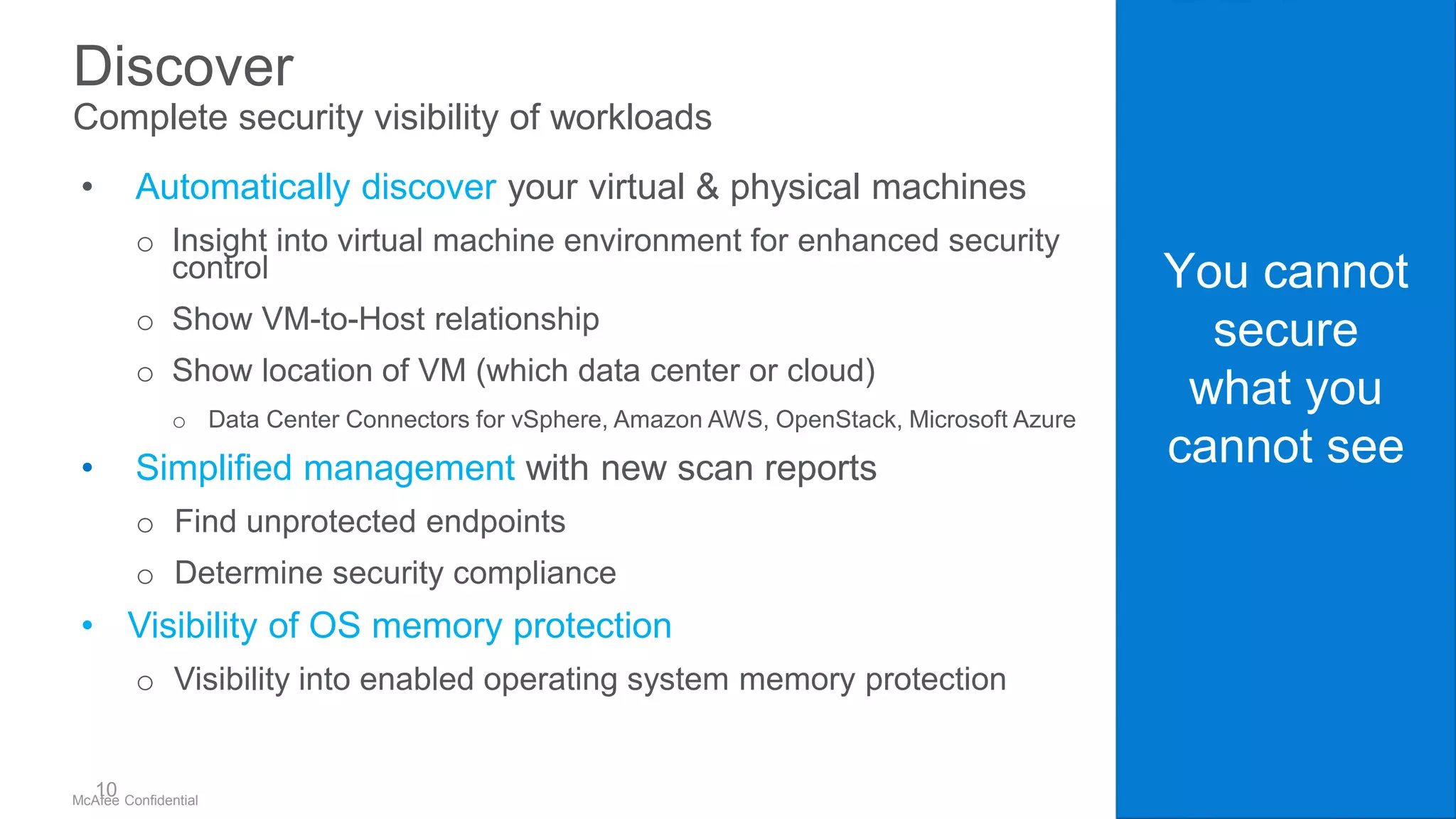 .
McAfee Confidential
You cannot
secure
what you
cannot see
Discover
Complete security visibility of workloads
• Automatically discover your virtual & physical machines
o Insight into virtual machine environment for enhanced security
control
o Show VM-to-Host relationship
o Show location of VM (which data center or cloud)
o Data Center Connectors for vSphere, Amazon AWS, OpenStack, Microsoft Azure
• Simplified management with new scan reports
o Find unprotected endpoints
o Determine security compliance
• Visibility of OS memory protection
o Visibility into enabled operating system memory protection
10
 
