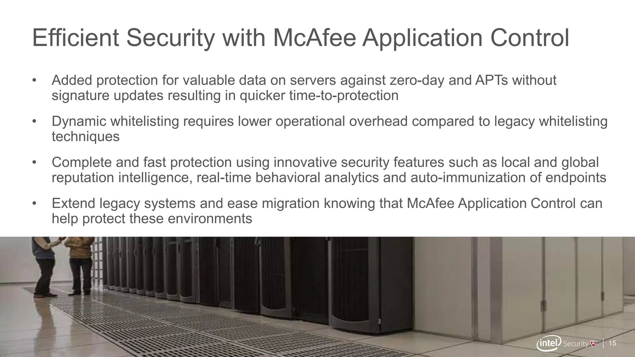 .
McAfee Confidential
Efficient Security with McAfee Application Control
15
• Added protection for valuable data on servers against zero-day and APTs without
signature updates resulting in quicker time-to-protection
• Dynamic whitelisting requires lower operational overhead compared to legacy whitelisting
techniques
• Complete and fast protection using innovative security features such as local and global
reputation intelligence, real-time behavioral analytics and auto-immunization of endpoints
• Extend legacy systems and ease migration knowing that McAfee Application Control can
help protect these environments
 