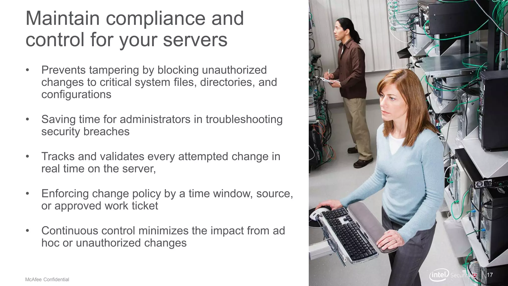 .
McAfee Confidential
Maintain compliance and
control for your servers
17
• Prevents tampering by blocking unauthorized
changes to critical system files, directories, and
configurations
• Saving time for administrators in troubleshooting
security breaches
• Tracks and validates every attempted change in
real time on the server,
• Enforcing change policy by a time window, source,
or approved work ticket
• Continuous control minimizes the impact from ad
hoc or unauthorized changes
 