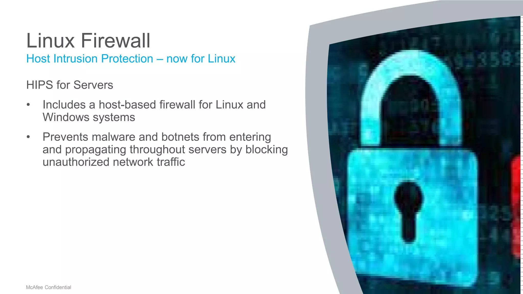 .
McAfee Confidential
Linux Firewall
HIPS for Servers
• Includes a host-based firewall for Linux and
Windows systems
• Prevents malware and botnets from entering
and propagating throughout servers by blocking
unauthorized network traffic
Host Intrusion Protection – now for Linux
 
