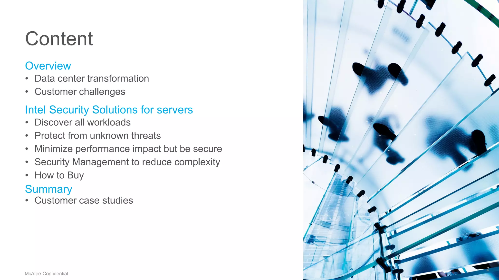 .
McAfee Confidential
Content
Overview
• Data center transformation
• Customer challenges
Intel Security Solutions for servers
• Discover all workloads
• Protect from unknown threats
• Minimize performance impact but be secure
• Security Management to reduce complexity
• How to Buy
Summary
• Customer case studies
2
 