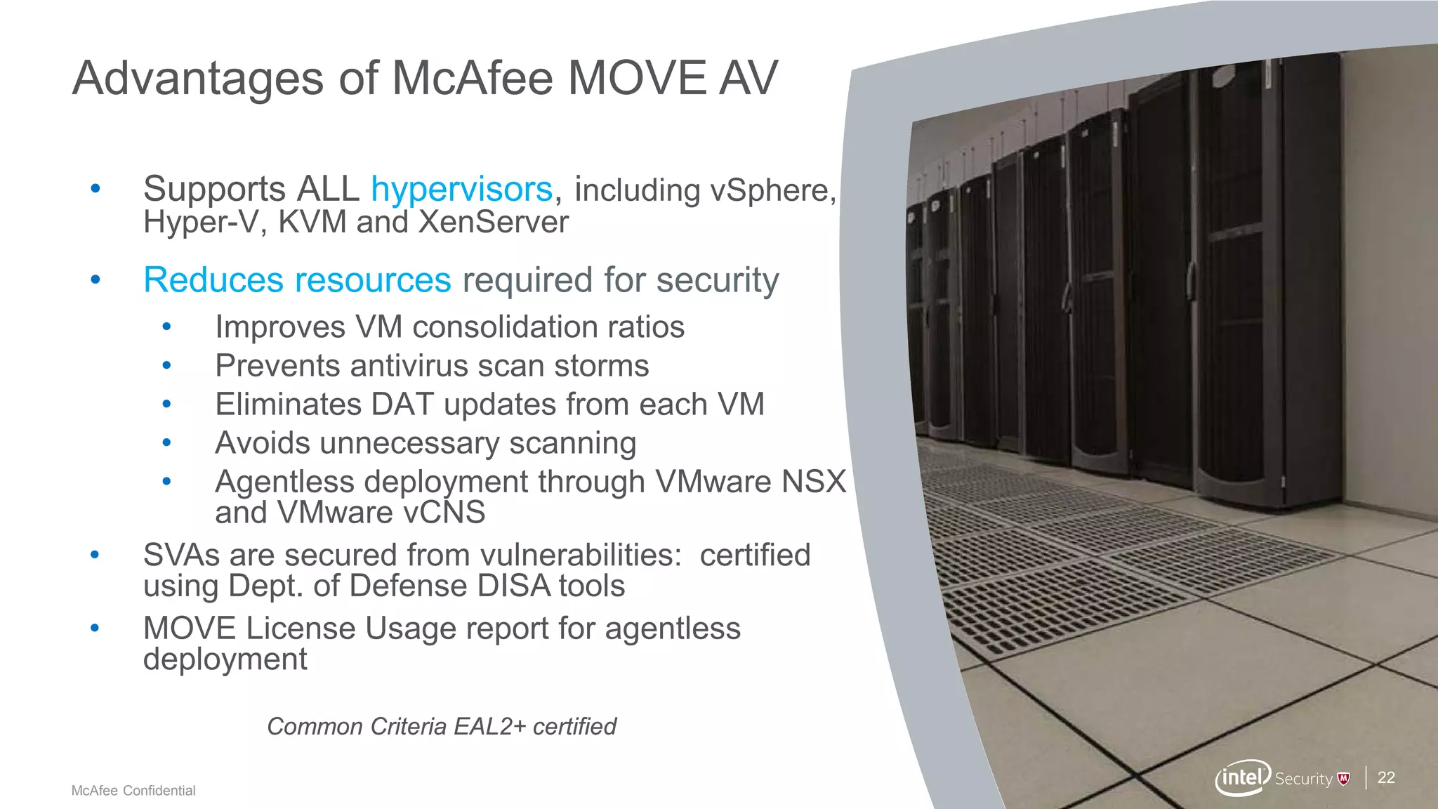 .
McAfee Confidential
Advantages of McAfee MOVE AV
22
• Supports ALL hypervisors, including vSphere,
Hyper-V, KVM and XenServer
• Reduces resources required for security
• Improves VM consolidation ratios
• Prevents antivirus scan storms
• Eliminates DAT updates from each VM
• Avoids unnecessary scanning
• Agentless deployment through VMware NSX
and VMware vCNS
• SVAs are secured from vulnerabilities: certified
using Dept. of Defense DISA tools
• MOVE License Usage report for agentless
deployment
Common Criteria EAL2+ certified
 