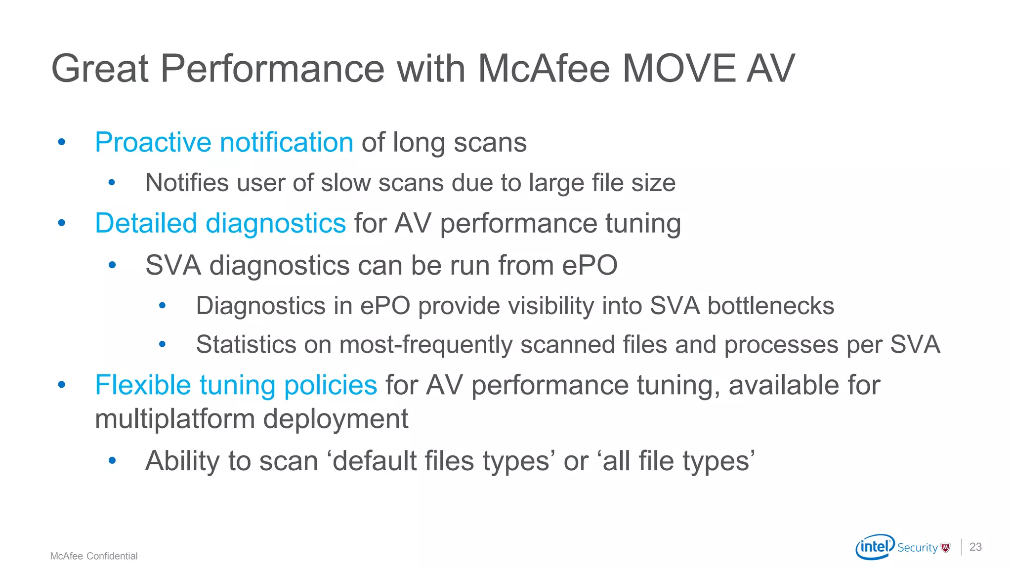 .
McAfee Confidential
23
• Proactive notification of long scans
• Notifies user of slow scans due to large file size
• Detailed diagnostics for AV performance tuning
• SVA diagnostics can be run from ePO
• Diagnostics in ePO provide visibility into SVA bottlenecks
• Statistics on most-frequently scanned files and processes per SVA
• Flexible tuning policies for AV performance tuning, available for
multiplatform deployment
• Ability to scan ‘default files types’ or ‘all file types’
Great Performance with McAfee MOVE AV
 