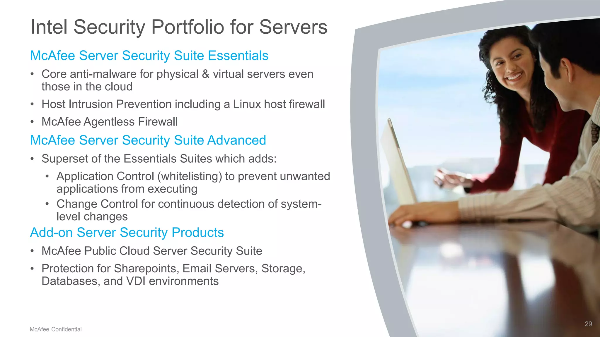.
McAfee Confidential
Intel Security Portfolio for Servers
McAfee Server Security Suite Essentials
• Core anti-malware for physical & virtual servers even
those in the cloud
• Host Intrusion Prevention including a Linux host firewall
• McAfee Agentless Firewall
McAfee Server Security Suite Advanced
• Superset of the Essentials Suites which adds:
• Application Control (whitelisting) to prevent unwanted
applications from executing
• Change Control for continuous detection of system-
level changes
Add-on Server Security Products
• McAfee Public Cloud Server Security Suite
• Protection for Sharepoints, Email Servers, Storage,
Databases, and VDI environments
29
 