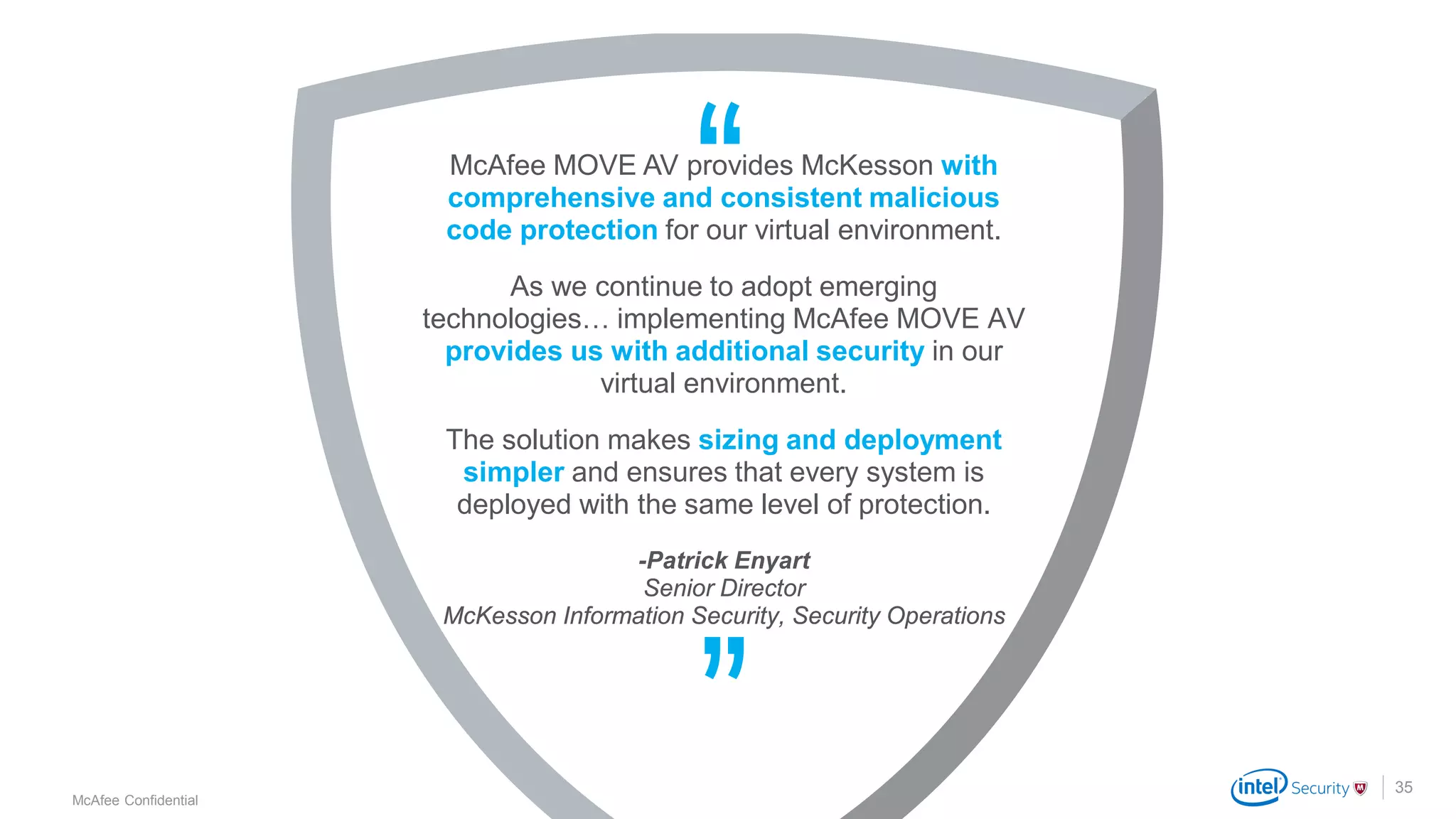 .
McAfee Confidential
McAfee MOVE AV provides McKesson with
comprehensive and consistent malicious
code protection for our virtual environment.
As we continue to adopt emerging
technologies… implementing McAfee MOVE AV
provides us with additional security in our
virtual environment.
The solution makes sizing and deployment
simpler and ensures that every system is
deployed with the same level of protection.
-Patrick Enyart
Senior Director
McKesson Information Security, Security Operations
35
 