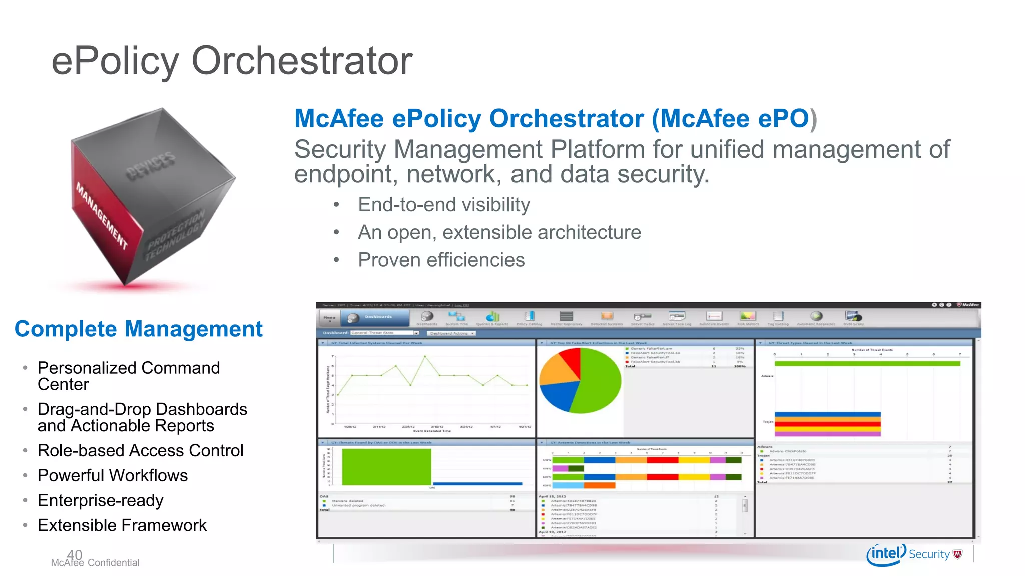 .
McAfee Confidential
ePolicy Orchestrator
McAfee ePolicy Orchestrator (McAfee ePO)
Security Management Platform for unified management of
endpoint, network, and data security.
• End-to-end visibility
• An open, extensible architecture
• Proven efficiencies
• Personalized Command
Center
• Drag-and-Drop Dashboards
and Actionable Reports
• Role-based Access Control
• Powerful Workflows
• Enterprise-ready
• Extensible Framework
Complete Management
40
 