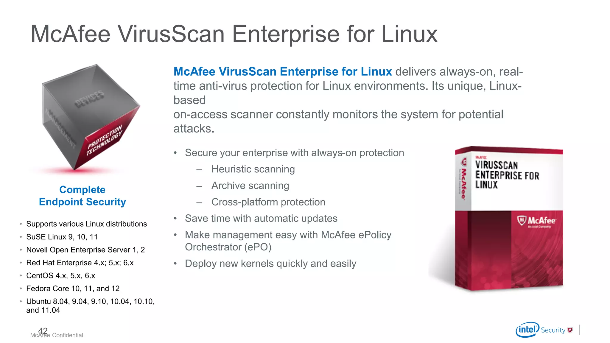 .
McAfee Confidential
McAfee VirusScan Enterprise for Linux
McAfee VirusScan Enterprise for Linux delivers always-on, real-
time anti-virus protection for Linux environments. Its unique, Linux-
based
on-access scanner constantly monitors the system for potential
attacks.
• Secure your enterprise with always-on protection
– Heuristic scanning
– Archive scanning
– Cross-platform protection
• Save time with automatic updates
• Make management easy with McAfee ePolicy
Orchestrator (ePO)
• Deploy new kernels quickly and easily
• Supports various Linux distributions
• SuSE Linux 9, 10, 11
• Novell Open Enterprise Server 1, 2
• Red Hat Enterprise 4.x; 5.x; 6.x
• CentOS 4.x, 5.x, 6.x
• Fedora Core 10, 11, and 12
• Ubuntu 8.04, 9.04, 9.10, 10.04, 10.10,
and 11.04
Complete
Endpoint Security
42
 