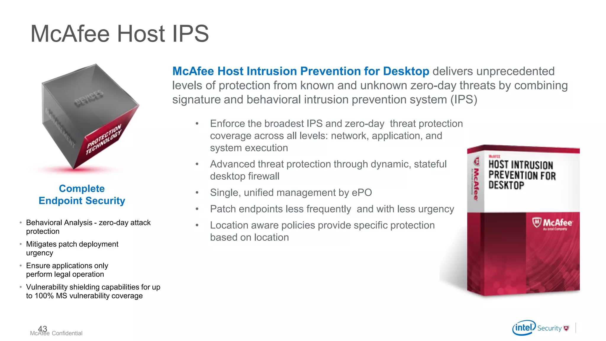 .
McAfee Confidential
McAfee Host IPS
McAfee Host Intrusion Prevention for Desktop delivers unprecedented
levels of protection from known and unknown zero-day threats by combining
signature and behavioral intrusion prevention system (IPS)
• Enforce the broadest IPS and zero-day threat protection
coverage across all levels: network, application, and
system execution
• Advanced threat protection through dynamic, stateful
desktop firewall
• Single, unified management by ePO
• Patch endpoints less frequently and with less urgency
• Location aware policies provide specific protection
based on location
• Behavioral Analysis - zero-day attack
protection
• Mitigates patch deployment
urgency
• Ensure applications only
perform legal operation
• Vulnerability shielding capabilities for up
to 100% MS vulnerability coverage
Complete
Endpoint Security
43
 
