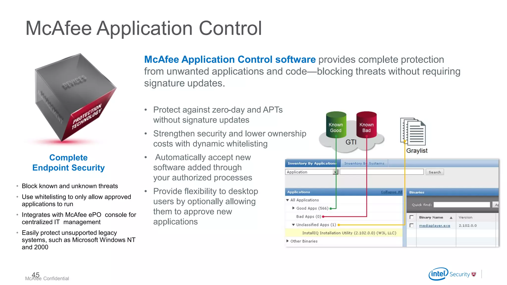.
McAfee Confidential
McAfee Application Control
McAfee Application Control software provides complete protection
from unwanted applications and code—blocking threats without requiring
signature updates.
• Protect against zero-day and APTs
without signature updates
• Strengthen security and lower ownership
costs with dynamic whitelisting
• Automatically accept new
software added through
your authorized processes
• Provide flexibility to desktop
users by optionally allowing
them to approve new
applications
• Block known and unknown threats
• Use whitelisting to only allow approved
applications to run
• Integrates with McAfee ePO console for
centralized IT management
• Easily protect unsupported legacy
systems, such as Microsoft Windows NT
and 2000
Complete
Endpoint Security
45
 
