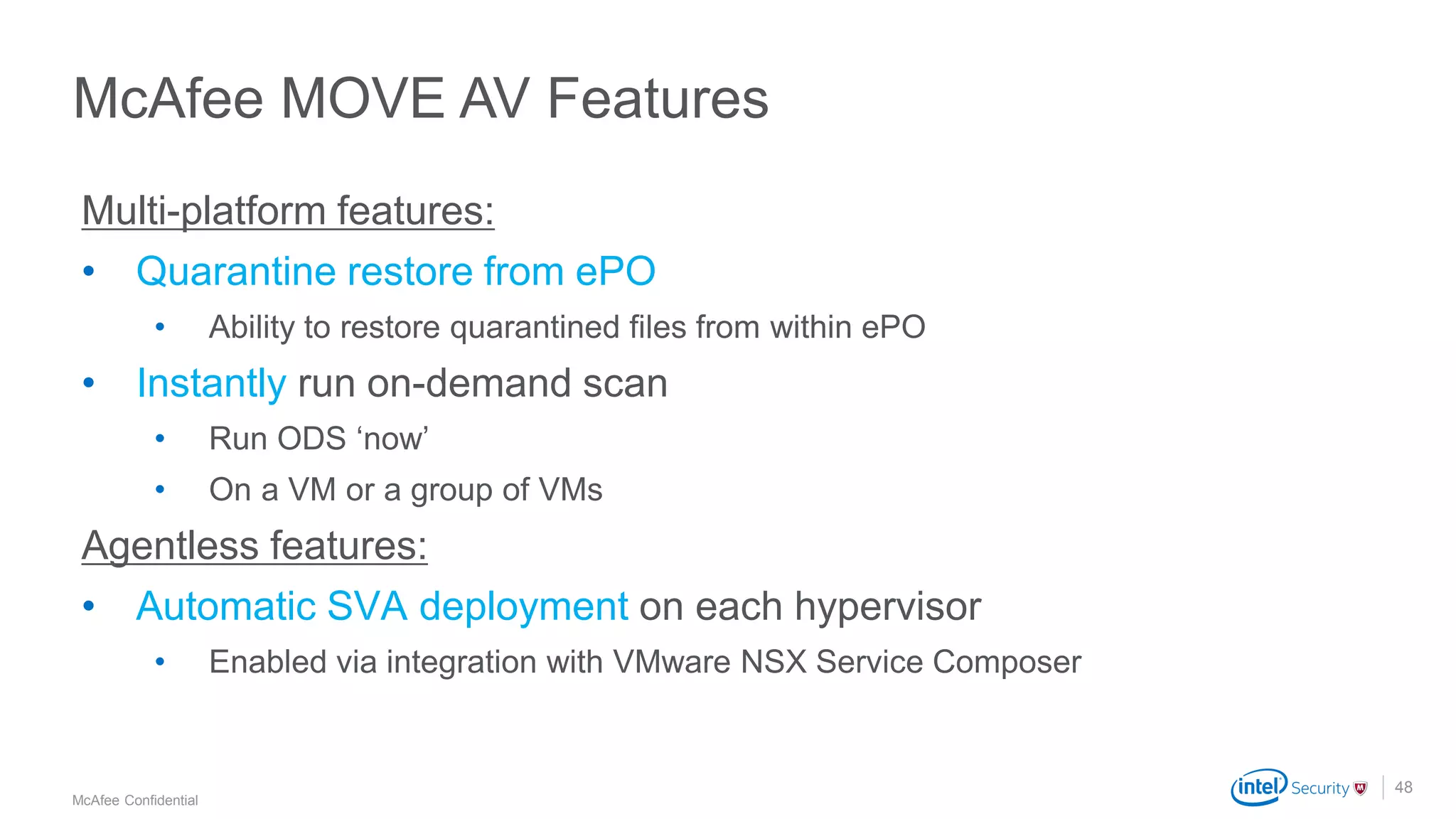 .
McAfee Confidential
48
Multi-platform features:
• Quarantine restore from ePO
• Ability to restore quarantined files from within ePO
• Instantly run on-demand scan
• Run ODS ‘now’
• On a VM or a group of VMs
Agentless features:
• Automatic SVA deployment on each hypervisor
• Enabled via integration with VMware NSX Service Composer
McAfee MOVE AV Features
 