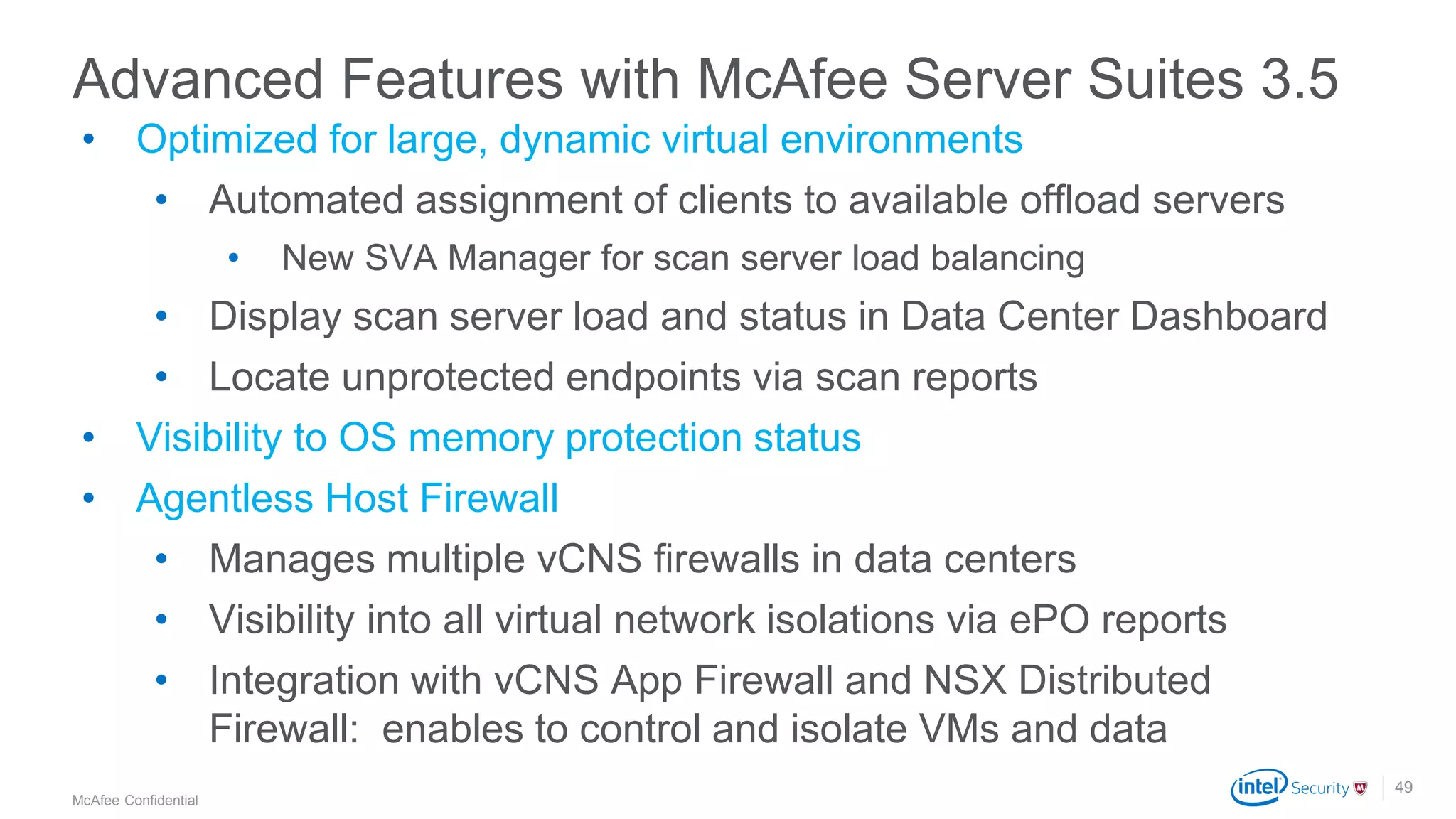 .
McAfee Confidential
49
• Optimized for large, dynamic virtual environments
• Automated assignment of clients to available offload servers
• New SVA Manager for scan server load balancing
• Display scan server load and status in Data Center Dashboard
• Locate unprotected endpoints via scan reports
• Visibility to OS memory protection status
• Agentless Host Firewall
• Manages multiple vCNS firewalls in data centers
• Visibility into all virtual network isolations via ePO reports
• Integration with vCNS App Firewall and NSX Distributed
Firewall: enables to control and isolate VMs and data
Advanced Features with McAfee Server Suites 3.5
 