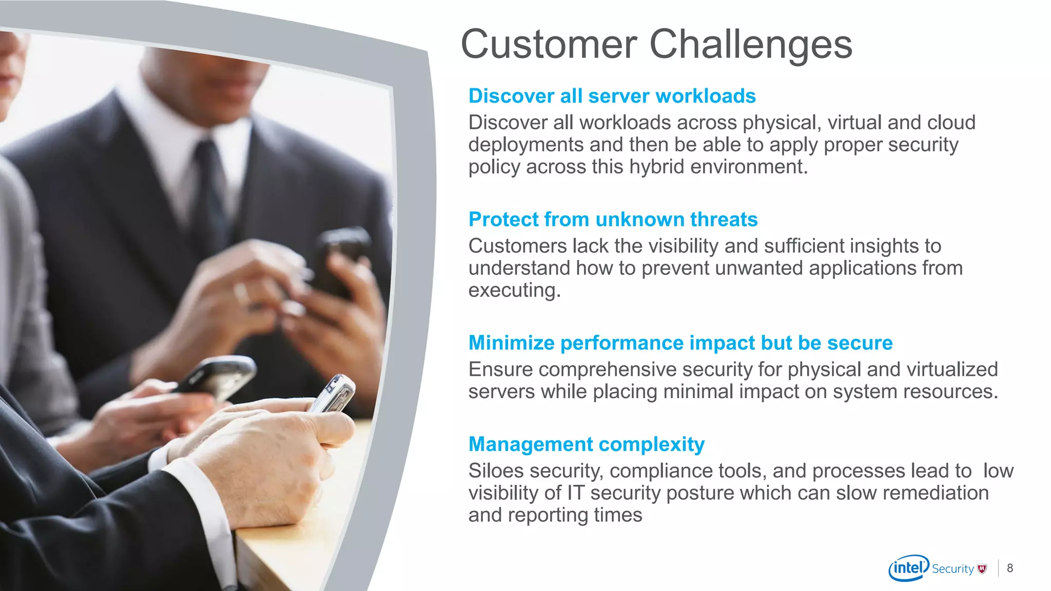 .
McAfee Confidential
Customer Challenges
Discover all server workloads
Discover all workloads across physical, virtual and cloud
deployments and then be able to apply proper security
policy across this hybrid environment.
Protect from unknown threats
Customers lack the visibility and sufficient insights to
understand how to prevent unwanted applications from
executing.
Minimize performance impact but be secure
Ensure comprehensive security for physical and virtualized
servers while placing minimal impact on system resources.
Management complexity
Siloes security, compliance tools, and processes lead to low
visibility of IT security posture which can slow remediation
and reporting times
8
 