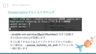 Oveservatoryでらくらくデバッグ
Server Side Dart
01
• --enable-vm-service:{$portNumber} 付きで起動す
るとObservatoryが起動します
• すぐに終了するようなスクリプトやライブラリでも使い
たい場合は、--pause_isolates_on_exit オプションを
一緒に使います
 