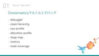 Oveservatoryでらくらくデバッグ
• debugger
• class hierarchy
• cpu proﬁle
• allocation proﬁle
• heap map
• metrics
• code coverage
Server Side Dart
01
 