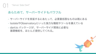 あらためて、サーバーサイドもパワフル
• サーバーサイドを実装するにあたって、必要最低限なものは既にある
• IsolateやObservatoryといった強力な機能やツールを備えている
• dart:io パッケージが、サーバーサイド開発に必要な 
基礎機能を、ほとんど提供してくれる。
Server Side Dart
01
 