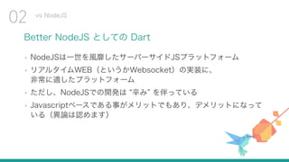 Better NodeJS としての Dart
• NodeJSは一世を風靡したサーバーサイドJSプラットフォーム
• リアルタイムWEB（というかWebsocket）の実装に、 
非常に適したプラットフォーム
• ただし、NodeJSでの開発は 辛み を伴っている
• Javascriptベースである事がメリットでもあり、デメリットになって
いる（異論は認めます）
vs NodeJS
02
 