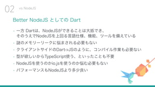 Better NodeJS としての Dart
• 一方 Dartは、NodeJSができることは大抵でき、 
そのうえでNodeJSを上回る言語仕様、機能、ツールを備えている
• 謎のメモリーリークに悩まされる必要もない
• クライアントサイドのDart->JSのように、コンパイル作業も必要ない
• 型が欲しいからTypeScript使う、といったことも不要
• NodeJSを使うのかio.jsを使うのか悩む必要もない
• パフォーマンスもNodeJSより多少良い
vs NodeJS
02
 