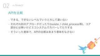 APIを比較
• できる、できないレベルでいうと大して違いない
• それぞれ別のアプローチだったり(isolate / child_process等)、コア
部分には無いけどエコシステムでカバーしてたりする
• そういった意味で、APIの比較はあまり意味をなさない
vs NodeJS
02
 