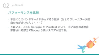パフォーマンスを比較
• 本当にこのベンチマークがあってるか微妙（生よりフレームワーク経
由の方が速いなんて・・・）
• とはいえ、JSON Serialize と Plaintext という、コア部分の速度に
影響される部分でNodeより高いスコアが出てる。
vs NodeJS
02
 