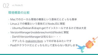 環境構築の比較
• Macでのローカル環境の構築という意味だとどっちも簡単
• Linux上での構築という意味だとNodeJSに軍配
• Ubuntu/Debian系はapt-getでインストールできるけど他は大変
• VersionManager(nodebrew/nvm)はNodeに軍配
• DartのVersionManagerは知らない・・・
• ググったら maksimr/dvm ってのがあるみたいです
• PaaSやクラウドだとどっちも大して変わらない気がします
vs NodeJS
02
 
