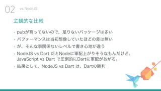 主観的な比較
• pubが育ってないので、足りないパッケージは多い
• パフォーマンスは当初想像していたほどの差は無い
• が、そんな事関係ないレベルで書き心地が違う
• NodeJS vs Dart だとNodeに軍配上がりそうなもんだけど、 
JavaScript vs Dart で圧倒的にDartに軍配があがる。
• 結果として、NodeJS vs Dart は、Dartの勝利
vs NodeJS
02
 