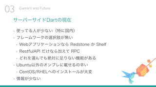 サーバーサイドDartの現在
• 使ってる人が少ない（特に国内）
• フレームワークの選択肢が無い
• Webアプリケーションなら Redstone か Shelf
• RestfulAPI だけなら加えて RPC
• どれを選んでも絶対に足りない機能がある
• Ubuntu以外のオンプレに載せるの辛い
• CentOS/RHELへのインストールが大変
• 情報が少ない
Current and Future
03
 