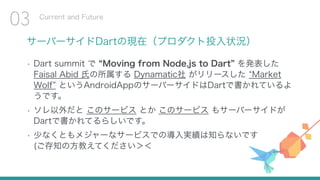 サーバーサイドDartの現在（プロダクト投入状況）
• Dart summit で Moving from Node.js to Dart を発表した
Faisal Abid 氏の所属する Dynamatic社 がリリースした Market
Wolf というAndroidAppのサーバーサイドはDartで書かれているよ
うです。
• ソレ以外だと このサービス とか このサービス もサーバーサイドが
Dartで書かれてるらしいです。
• 少なくともメジャーなサービスでの導入実績は知らないです 
(ご存知の方教えてください＞＜
Current and Future
03
 