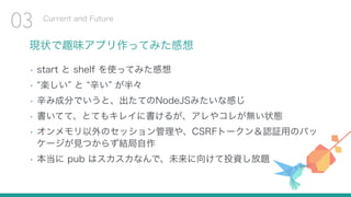 現状で趣味アプリ作ってみた感想
• start と shelf を使ってみた感想
• 楽しい と 辛い が半々
• 辛み成分でいうと、出たてのNodeJSみたいな感じ
• 書いてて、とてもキレイに書けるが、アレやコレが無い状態
• オンメモリ以外のセッション管理や、CSRFトークン＆認証用のパッ
ケージが見つからず結局自作
• 本当に pub はスカスカなんで、未来に向けて投資し放題
Current and Future
03
 