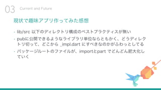 現状で趣味アプリ作ってみた感想
• lib/src 以下のディレクトリ構成のベストプラクティスが無い
• pubに公開できるようなライブラリ単位ならともかく、どうディレク
トリ切って、どこから _impl.dart にすべきなのかがふわっとしてる
• パッケージルートのファイルが、importとpart でどんどん肥大化し
ていく
Current and Future
03
 