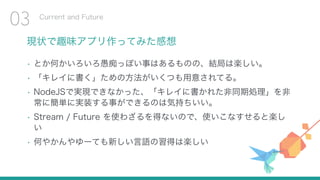 現状で趣味アプリ作ってみた感想
• とか何かいろいろ愚痴っぽい事はあるものの、結局は楽しい。
• 「キレイに書く」ための方法がいくつも用意されてる。
• NodeJSで実現できなかった、「キレイに書かれた非同期処理」を非
常に簡単に実装する事ができるのは気持ちいい。
• Stream / Future を使わざるを得ないので、使いこなすせると楽し
い
• 何やかんやゆーても新しい言語の習得は楽しい
Current and Future
03
 