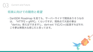 将来に向けての期待と希望
• DartSDK Roadmap を見ても、サーバーサイドで関係ありそうなの
は、「HTTP2 + gRPC」くらいですが、現時点で大抵の事は
「dart:io」使えばできますし、dart-ext で(C/C++)拡張すればそれ
こそ夢は無限大な感じだと思ってます。
Current and Future
03
 